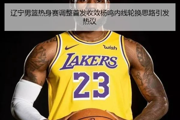辽宁男篮热身赛调整首发收效杨鸣内线轮换思路引发热议 | QYSports